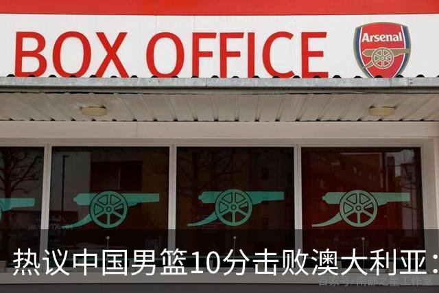热议中国男篮10分击败澳大利亚：王俊杰崔永熙领衔锋线爆发引盛赞